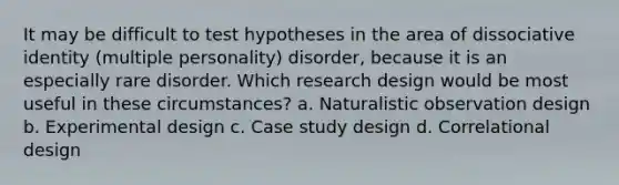 It may be difficult to test hypotheses in the area of dissociative identity (multiple personality) disorder, because it is an especially rare disorder. Which research design would be most useful in these circumstances? a. Naturalistic observation design b. Experimental design c. Case study design d. Correlational design