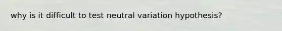 why is it difficult to test neutral variation hypothesis?