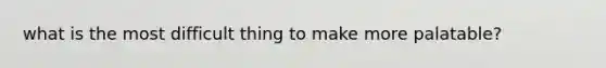 what is the most difficult thing to make more palatable?