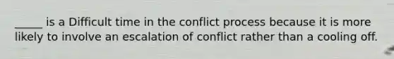 _____ is a Difficult time in the conflict process because it is more likely to involve an escalation of conflict rather than a cooling off.