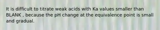 It is difficult to titrate weak acids with Ka values smaller than BLANK , because the pH change at the equivalence point is small and gradual.