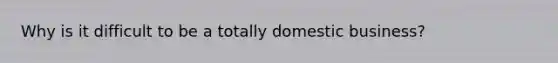 Why is it difficult to be a totally domestic business?