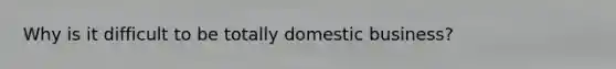 Why is it difficult to be totally domestic business?