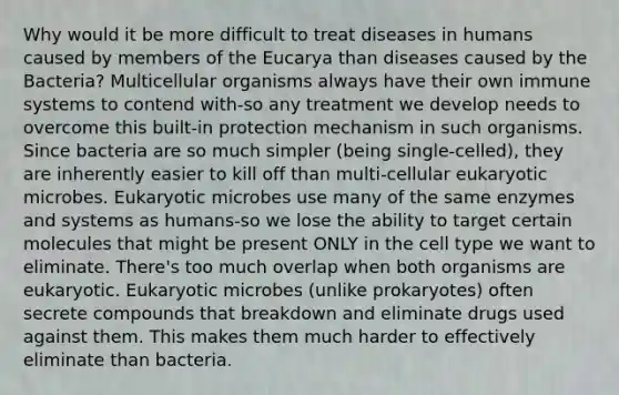 Why would it be more difficult to treat diseases in humans caused by members of the Eucarya than diseases caused by the Bacteria? Multicellular organisms always have their own immune systems to contend with-so any treatment we develop needs to overcome this built-in protection mechanism in such organisms. Since bacteria are so much simpler (being single-celled), they are inherently easier to kill off than multi-cellular eukaryotic microbes. Eukaryotic microbes use many of the same enzymes and systems as humans-so we lose the ability to target certain molecules that might be present ONLY in the cell type we want to eliminate. There's too much overlap when both organisms are eukaryotic. Eukaryotic microbes (unlike prokaryotes) often secrete compounds that breakdown and eliminate drugs used against them. This makes them much harder to effectively eliminate than bacteria.