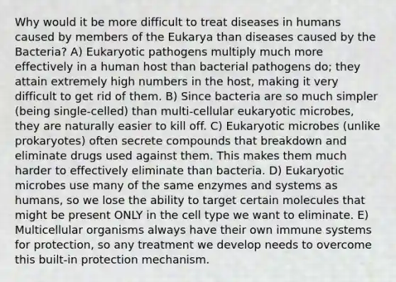 Why would it be more difficult to treat diseases in humans caused by members of the Eukarya than diseases caused by the Bacteria? A) Eukaryotic pathogens multiply much more effectively in a human host than bacterial pathogens do; they attain extremely high numbers in the host, making it very difficult to get rid of them. B) Since bacteria are so much simpler (being single-celled) than multi-cellular eukaryotic microbes, they are naturally easier to kill off. C) Eukaryotic microbes (unlike prokaryotes) often secrete compounds that breakdown and eliminate drugs used against them. This makes them much harder to effectively eliminate than bacteria. D) Eukaryotic microbes use many of the same enzymes and systems as humans, so we lose the ability to target certain molecules that might be present ONLY in the cell type we want to eliminate. E) Multicellular organisms always have their own immune systems for protection, so any treatment we develop needs to overcome this built-in protection mechanism.