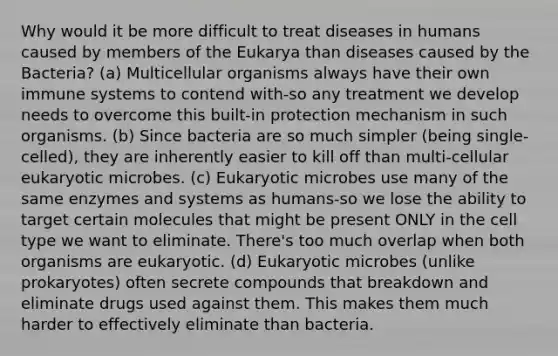 Why would it be more difficult to treat diseases in humans caused by members of the Eukarya than diseases caused by the Bacteria? (a) Multicellular organisms always have their own immune systems to contend with-so any treatment we develop needs to overcome this built-in protection mechanism in such organisms. (b) Since bacteria are so much simpler (being single-celled), they are inherently easier to kill off than multi-cellular eukaryotic microbes. (c) Eukaryotic microbes use many of the same enzymes and systems as humans-so we lose the ability to target certain molecules that might be present ONLY in the cell type we want to eliminate. There's too much overlap when both organisms are eukaryotic. (d) Eukaryotic microbes (unlike prokaryotes) often secrete compounds that breakdown and eliminate drugs used against them. This makes them much harder to effectively eliminate than bacteria.