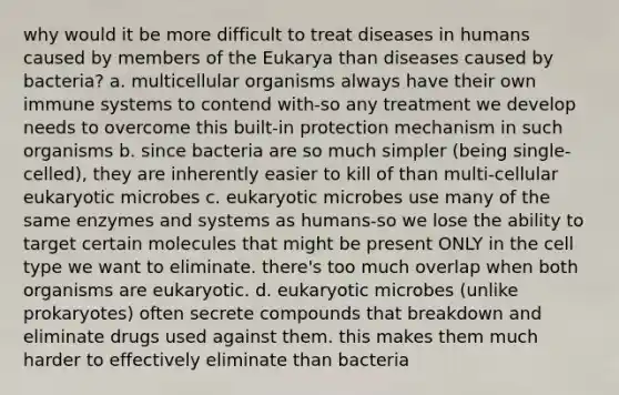 why would it be more difficult to treat diseases in humans caused by members of the Eukarya than diseases caused by bacteria? a. multicellular organisms always have their own immune systems to contend with-so any treatment we develop needs to overcome this built-in protection mechanism in such organisms b. since bacteria are so much simpler (being single-celled), they are inherently easier to kill of than multi-cellular eukaryotic microbes c. eukaryotic microbes use many of the same enzymes and systems as humans-so we lose the ability to target certain molecules that might be present ONLY in the cell type we want to eliminate. there's too much overlap when both organisms are eukaryotic. d. eukaryotic microbes (unlike prokaryotes) often secrete compounds that breakdown and eliminate drugs used against them. this makes them much harder to effectively eliminate than bacteria