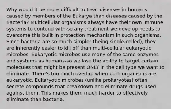 Why would it be more difficult to treat diseases in humans caused by members of the Eukarya than diseases caused by the Bacteria? Multicellular organisms always have their own immune systems to contend with-so any treatment we develop needs to overcome this built-in protection mechanism in such organisms. Since bacteria are so much simpler (being single-celled), they are inherently easier to kill off than multi-cellular eukaryotic microbes. Eukaryotic microbes use many of the same enzymes and systems as humans-so we lose the ability to target certain molecules that might be present ONLY in the cell type we want to eliminate. There's too much overlap when both organisms are eukaryotic. Eukaryotic microbes (unlike prokaryotes) often secrete compounds that breakdown and eliminate drugs used against them. This makes them much harder to effectively eliminate than bacteria.