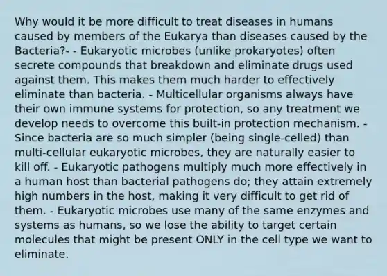 Why would it be more difficult to treat diseases in humans caused by members of the Eukarya than diseases caused by the Bacteria?- - Eukaryotic microbes (unlike prokaryotes) often secrete compounds that breakdown and eliminate drugs used against them. This makes them much harder to effectively eliminate than bacteria. - Multicellular organisms always have their own immune systems for protection, so any treatment we develop needs to overcome this built-in protection mechanism. - Since bacteria are so much simpler (being single-celled) than multi-cellular eukaryotic microbes, they are naturally easier to kill off. - Eukaryotic pathogens multiply much more effectively in a human host than bacterial pathogens do; they attain extremely high numbers in the host, making it very difficult to get rid of them. - Eukaryotic microbes use many of the same enzymes and systems as humans, so we lose the ability to target certain molecules that might be present ONLY in the cell type we want to eliminate.