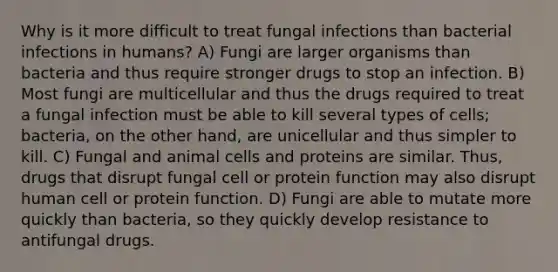 Why is it more difficult to treat fungal infections than bacterial infections in humans? A) Fungi are larger organisms than bacteria and thus require stronger drugs to stop an infection. B) Most fungi are multicellular and thus the drugs required to treat a fungal infection must be able to kill several types of cells; bacteria, on the other hand, are unicellular and thus simpler to kill. C) Fungal and animal cells and proteins are similar. Thus, drugs that disrupt fungal cell or protein function may also disrupt human cell or protein function. D) Fungi are able to mutate more quickly than bacteria, so they quickly develop resistance to antifungal drugs.