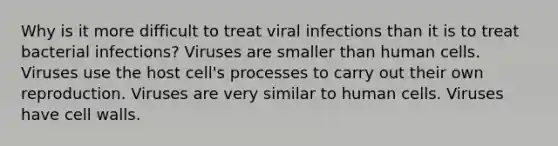 Why is it more difficult to treat viral infections than it is to treat bacterial infections? Viruses are smaller than human cells. Viruses use the host cell's processes to carry out their own reproduction. Viruses are very similar to human cells. Viruses have cell walls.