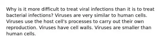 Why is it more difficult to treat viral infections than it is to treat bacterial infections? Viruses are very similar to human cells. Viruses use the host cell's processes to carry out their own reproduction. Viruses have cell walls. Viruses are smaller than human cells.