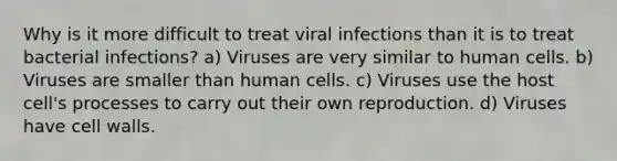 Why is it more difficult to treat viral infections than it is to treat bacterial infections? a) Viruses are very similar to human cells. b) Viruses are smaller than human cells. c) Viruses use the host cell's processes to carry out their own reproduction. d) Viruses have cell walls.