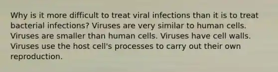 Why is it more difficult to treat viral infections than it is to treat bacterial infections? Viruses are very similar to human cells. Viruses are smaller than human cells. Viruses have cell walls. Viruses use the host cell's processes to carry out their own reproduction.