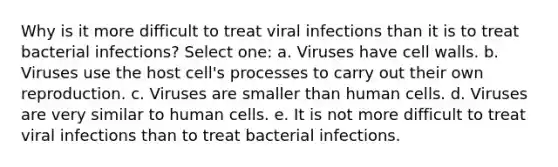 Why is it more difficult to treat viral infections than it is to treat bacterial infections? Select one: a. Viruses have cell walls. b. Viruses use the host cell's processes to carry out their own reproduction. c. Viruses are smaller than human cells. d. Viruses are very similar to human cells. e. It is not more difficult to treat viral infections than to treat bacterial infections.