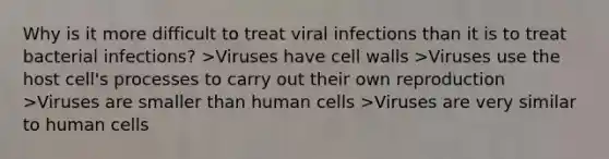 Why is it more difficult to treat viral infections than it is to treat bacterial infections? >Viruses have cell walls >Viruses use the host cell's processes to carry out their own reproduction >Viruses are smaller than human cells >Viruses are very similar to human cells