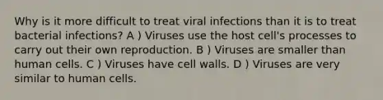 Why is it more difficult to treat viral infections than it is to treat bacterial infections? A ) Viruses use the host cell's processes to carry out their own reproduction. B ) Viruses are smaller than human cells. C ) Viruses have cell walls. D ) Viruses are very similar to human cells.