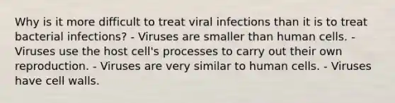 Why is it more difficult to treat viral infections than it is to treat bacterial infections? - Viruses are smaller than human cells. - Viruses use the host cell's processes to carry out their own reproduction. - Viruses are very similar to human cells. - Viruses have cell walls.