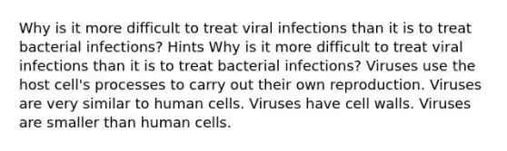 Why is it more difficult to treat viral infections than it is to treat bacterial infections? Hints Why is it more difficult to treat viral infections than it is to treat bacterial infections? Viruses use the host cell's processes to carry out their own reproduction. Viruses are very similar to human cells. Viruses have cell walls. Viruses are smaller than human cells.