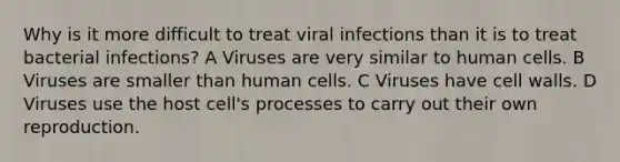 Why is it more difficult to treat viral infections than it is to treat bacterial infections? A Viruses are very similar to human cells. B Viruses are smaller than human cells. C Viruses have cell walls. D Viruses use the host cell's processes to carry out their own reproduction.