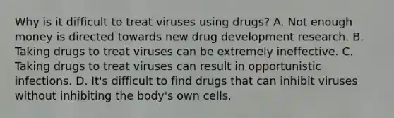 Why is it difficult to treat viruses using drugs? A. Not enough money is directed towards new drug development research. B. Taking drugs to treat viruses can be extremely ineffective. C. Taking drugs to treat viruses can result in opportunistic infections. D. It's difficult to find drugs that can inhibit viruses without inhibiting the body's own cells.