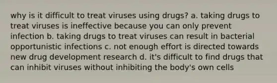 why is it difficult to treat viruses using drugs? a. taking drugs to treat viruses is ineffective because you can only prevent infection b. taking drugs to treat viruses can result in bacterial opportunistic infections c. not enough effort is directed towards new drug development research d. it's difficult to find drugs that can inhibit viruses without inhibiting the body's own cells