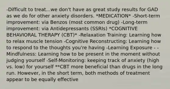 -Difficult to treat...we don't have as great study results for GAD as we do for other anxiety disorders. *MEDICATION* -Short-term improvement: via Benzos (most common drug) -Long-term improvement: via Antidepressants (SSRIs) *COGNITIVE BEHAVIORAL THERAPY (CBT)* -Relaxation Training: Learning how to relax muscle tension -Cognitive Reconstructing: Learning how to respond to the thoughts you're having -Learning Exposure - -Mindfulness: Learning how to be present in the moment without judging yourself -Self-Monitoring: keeping track of anxiety (high vs. low) for yourself **CBT more beneficial than drugs in the long run. However, in the short term, both methods of treatment appear to be equally effective