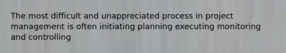 The most difficult and unappreciated process in project management is often initiating planning executing monitoring and controlling