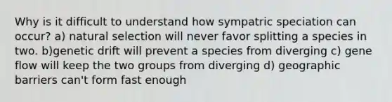 Why is it difficult to understand how sympatric speciation can occur? a) natural selection will never favor splitting a species in two. b)genetic drift will prevent a species from diverging c) gene flow will keep the two groups from diverging d) geographic barriers can't form fast enough