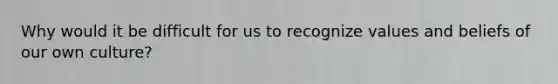Why would it be difficult for us to recognize values and beliefs of our own culture?