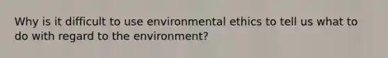 Why is it difficult to use environmental ethics to tell us what to do with regard to the environment?