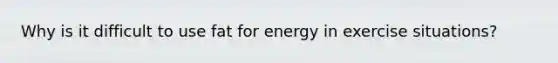 Why is it difficult to use fat for energy in exercise situations?