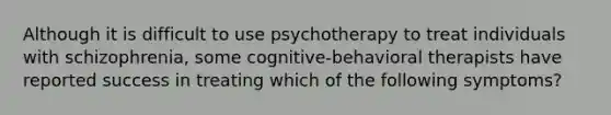 Although it is difficult to use psychotherapy to treat individuals with schizophrenia, some cognitive-behavioral therapists have reported success in treating which of the following symptoms?