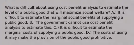 What is difficult about using cost-benefit analysis to estimate the level of a public good that will maximize social welfare? A.) It is difficult to estimate the marginal social benefits of supplying a public good. B.) The government cannot use cost-benefit analysis to estimate this. C.) It is difficult to estimate the marginal costs of supplying a public good. D.) The costs of using it may make the provision of the public good prohibitive.