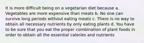 It is more difficult being on a vegetarian diet because a. Vegetables are more expensive than meats b. No one can survive long periods without eating meats c. There is no way to obtain all necessary nutrients by only eating plants d. You have to be sure that you eat the proper combination of plant foods in order to obtain all the essential calories and nutrients