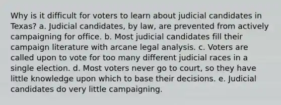 Why is it difficult for voters to learn about judicial candidates in Texas? a. Judicial candidates, by law, are prevented from actively campaigning for office. b. Most judicial candidates fill their campaign literature with arcane legal analysis. c. Voters are called upon to vote for too many different judicial races in a single election. d. Most voters never go to court, so they have little knowledge upon which to base their decisions. e. Judicial candidates do very little campaigning.