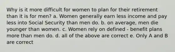 Why is it more difficult for women to plan for their retirement than it is for men? a. Women generally earn less income and pay less into Social Security than men do. b. on average, men die younger than women. c. Women rely on defined - benefit plans <a href='https://www.questionai.com/knowledge/keWHlEPx42-more-than' class='anchor-knowledge'>more than</a> men do. d. all of the above are correct e. Only A and B are correct