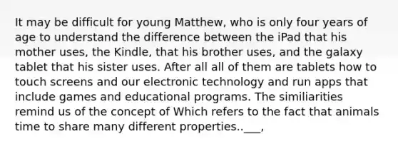 It may be difficult for young Matthew, who is only four years of age to understand the difference between the iPad that his mother uses, the Kindle, that his brother uses, and the galaxy tablet that his sister uses. After all all of them are tablets how to touch screens and our electronic technology and run apps that include games and educational programs. The similiarities remind us of the concept of Which refers to the fact that animals time to share many different properties..___,