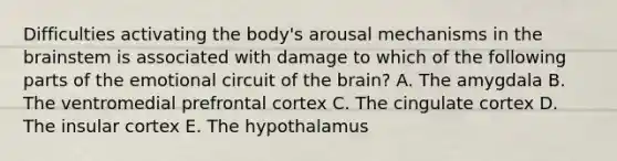 Difficulties activating the body's arousal mechanisms in <a href='https://www.questionai.com/knowledge/kLMtJeqKp6-the-brain' class='anchor-knowledge'>the brain</a>stem is associated with damage to which of the following parts of the emotional circuit of the brain? A. The amygdala B. The ventromedial prefrontal cortex C. The cingulate cortex D. The insular cortex E. The hypothalamus