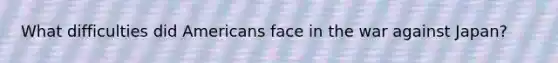 What difficulties did Americans face in the war against Japan?