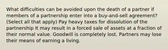 What difficulties can be avoided upon the death of a partner if members of a partnership enter into a buy-and-sell agreement? (Select all that apply) Pay heavy taxes for dissolution of the partnership It may result in a forced sale of assets at a fraction of their normal value. Goodwill is completely lost. Partners may lose their means of earning a living.