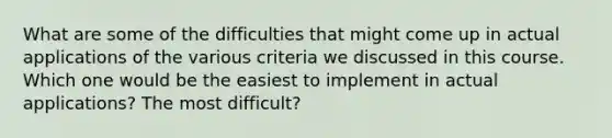 What are some of the difficulties that might come up in actual applications of the various criteria we discussed in this course. Which one would be the easiest to implement in actual applications? The most difficult?