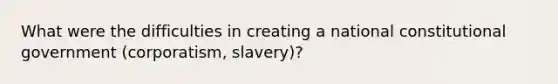 What were the difficulties in creating a national constitutional government (corporatism, slavery)?