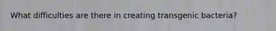 What difficulties are there in creating transgenic bacteria?