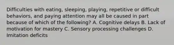 Difficulties with eating, sleeping, playing, repetitive or difficult behaviors, and paying attention may all be caused in part because of which of the following? A. Cognitive delays B. Lack of motivation for mastery C. Sensory processing challenges D. Imitation deficits