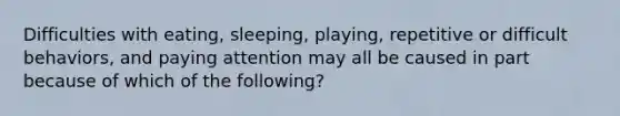 Difficulties with eating, sleeping, playing, repetitive or difficult behaviors, and paying attention may all be caused in part because of which of the following?