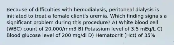 Because of difficulties with hemodialysis, peritoneal dialysis is initiated to treat a female client's uremia. Which finding signals a significant problem during this procedure? A) White blood cell (WBC) count of 20,000/mm3 B) Potassium level of 3.5 mEq/L C) Blood glucose level of 200 mg/dl D) Hematocrit (Hct) of 35%