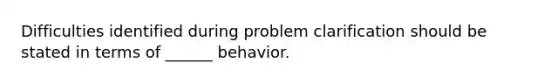 Difficulties identified during problem clarification should be stated in terms of ______ behavior.