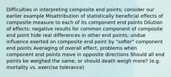 Difficulties in interpreting composite end points; consider our earlier example Misattribution of statistically beneficial effects of composite measure to each of its component end points Dilution of effects: negative results for common component of composite end point hide real differences in other end points; undue influence exerted on composite end point by "softer" component end points Averaging of overall effect, problems when component end points move in opposite directions Should all end points be weighed the same, or should death weigh more? (e.g. mortality vs. exercise tolerance)