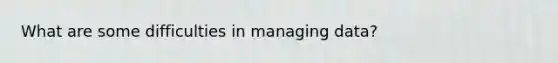 What are some difficulties in managing data?